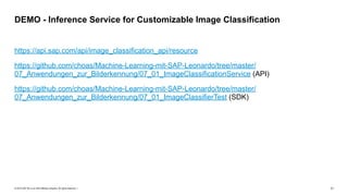 © 2019 SAP SE or an SAP affiliate company. All rights reserved. ǀ "11
https://api.sap.com/api/image_classification_api/resource
https://github.com/choas/Machine-Learning-mit-SAP-Leonardo/tree/master/
07_Anwendungen_zur_Bilderkennung/07_01_ImageClassificationService (API)
https://github.com/choas/Machine-Learning-mit-SAP-Leonardo/tree/master/
07_Anwendungen_zur_Bilderkennung/07_01_ImageClassifierTest (SDK)
DEMO - Inference Service for Customizable Image Classification
 
