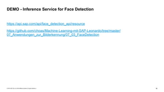© 2019 SAP SE or an SAP affiliate company. All rights reserved. ǀ "19
https://api.sap.com/api/face_detection_api/resource
https://github.com/choas/Machine-Learning-mit-SAP-Leonardo/tree/master/
07_Anwendungen_zur_Bilderkennung/07_03_FaceDetection
DEMO - Inference Service for Face Detection
 
