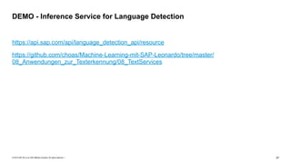 © 2019 SAP SE or an SAP affiliate company. All rights reserved. ǀ "37
https://api.sap.com/api/language_detection_api/resource
https://github.com/choas/Machine-Learning-mit-SAP-Leonardo/tree/master/
08_Anwendungen_zur_Texterkennung/08_TextServices
DEMO - Inference Service for Language Detection
 