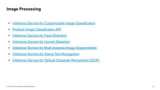 © 2019 SAP SE or an SAP affiliate company. All rights reserved. ǀ "5
• Inference Service for Customizable Image Classification
• Product Image Classification API
• Inference Service for Face Detection
• Inference Service for Human Detection
• Inference Service for Multi-Instance Image Segmentation
• Inference Service for Scene Text Recognition
• Inference Service for Optical Character Recognition (OCR)
Image Processing
 