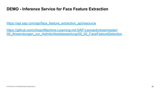 © 2019 SAP SE or an SAP affiliate company. All rights reserved. ǀ "58
https://api.sap.com/api/face_feature_extraction_api/resource
https://github.com/choas/Machine-Learning-mit-SAP-Leonardo/tree/master/
09_Anwendungen_zur_Aehnlichkeitsbewertung/09_02_FaceFeatureDetection
DEMO - Inference Service for Face Feature Extraction
 