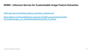 © 2019 SAP SE or an SAP affiliate company. All rights reserved. ǀ "64
https://api.sap.com/api/img_feature_extraction_api/resource
https://github.com/choas/Machine-Learning-mit-SAP-Leonardo/tree/master/
09_Anwendungen_zur_Aehnlichkeitsbewertung/09_03_Shoes
DEMO - Inference Service for Customizable Image Feature Extraction
 
