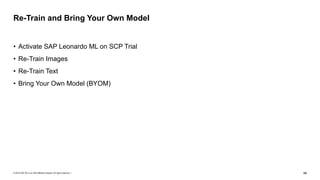 © 2019 SAP SE or an SAP affiliate company. All rights reserved. ǀ "66
• Activate SAP Leonardo ML on SCP Trial
• Re-Train Images
• Re-Train Text
• Bring Your Own Model (BYOM)
Re-Train and Bring Your Own Model
 