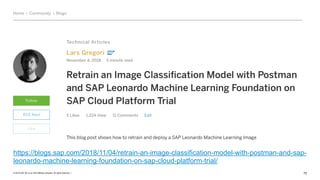 © 2019 SAP SE or an SAP affiliate company. All rights reserved. ǀ "72
https://blogs.sap.com/2018/11/04/retrain-an-image-classification-model-with-postman-and-sap-
leonardo-machine-learning-foundation-on-sap-cloud-platform-trial/
 