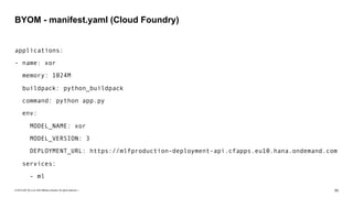 © 2019 SAP SE or an SAP affiliate company. All rights reserved. ǀ "83
applications:
- name: xor
memory: 1024M
buildpack: python_buildpack
command: python app.py
env:
MODEL_NAME: xor
MODEL_VERSION: 3
DEPLOYMENT_URL: https://mlfproduction-deployment-api.cfapps.eu10.hana.ondemand.com
services:
- ml
BYOM - manifest.yaml (Cloud Foundry)
 