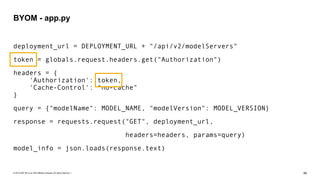 © 2019 SAP SE or an SAP affiliate company. All rights reserved. ǀ "85
deployment_url = DEPLOYMENT_URL + "/api/v2/modelServers"
token = globals.request.headers.get("Authorization")
headers = { 
'Authorization': token, 
'Cache-Control': "no-cache" 
}
query = {"modelName": MODEL_NAME, "modelVersion": MODEL_VERSION}
response = requests.request("GET", deployment_url,
headers=headers, params=query)
model_info = json.loads(response.text)
BYOM - app.py
 