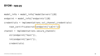 © 2019 SAP SE or an SAP affiliate company. All rights reserved. ǀ "86
model_info = model_info["modelServers"][0]
endpoint = model_info["endpoints"][0]
credentials = implementations.ssl_channel_credentials(
root_certificates=str(endpoint["caCrt"]))
channel = implementations.secure_channel(
str(endpoint["host"]),
int(endpoint["port"]),
credentials)
BYOM - app.py
 