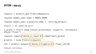 © 2019 SAP SE or an SAP affiliate company. All rights reserved. ǀ "87
request = predict_pb2.PredictRequest()
request.model_spec.name = MODEL_NAME
request.model_spec.signature_name = 'serving_default'
tfutil = tf.contrib.util
t_proto = tfutil.make_tensor_proto(data, shape=[1, len(data)],
dtype="float")
request.inputs["dense_1_input:0"].CopyFrom(t_proto)
predict = stub.Predict(request)
res = predict.outputs['dense_2/Sigmoid:0'].float_val[0]
return str(res)
BYOM - app.py
 