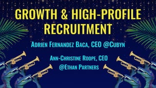 GROWTH & HIGH-PROFILE
RECRUITMENT
ADRIEN FERNANDEZ BACA, CEO @CUBYN
ANN-CHRISTINE ROOPE, CEO
@ETHAN PARTNERS
 