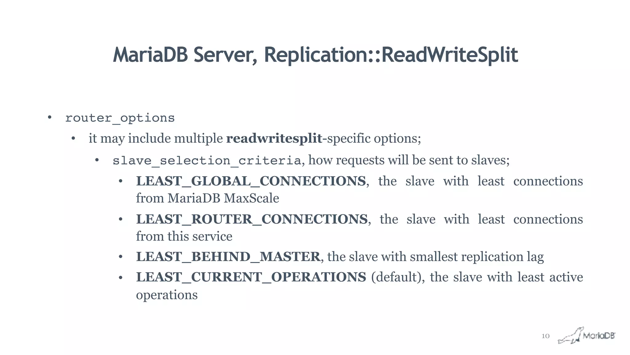 MariaDB Server, Replication::ReadWriteSplit
• router_options
• it may include multiple readwritesplit-specific options;
• slave_selection_criteria, how requests will be sent to slaves;
• LEAST_GLOBAL_CONNECTIONS, the slave with least connections
from MariaDB MaxScale
• LEAST_ROUTER_CONNECTIONS, the slave with least connections
from this service
• LEAST_BEHIND_MASTER, the slave with smallest replication lag
• LEAST_CURRENT_OPERATIONS (default), the slave with least active
operations
10
 