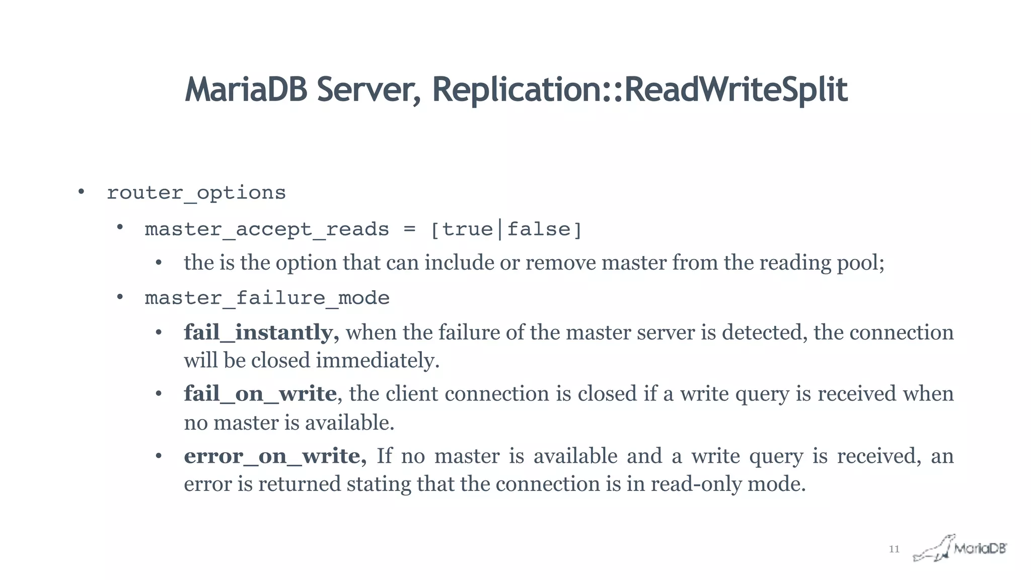 MariaDB Server, Replication::ReadWriteSplit
• router_options
• master_accept_reads = [true|false]
• the is the option that can include or remove master from the reading pool;
• master_failure_mode
• fail_instantly, when the failure of the master server is detected, the connection
will be closed immediately.
• fail_on_write, the client connection is closed if a write query is received when
no master is available.
• error_on_write, If no master is available and a write query is received, an
error is returned stating that the connection is in read-only mode.
11
 
