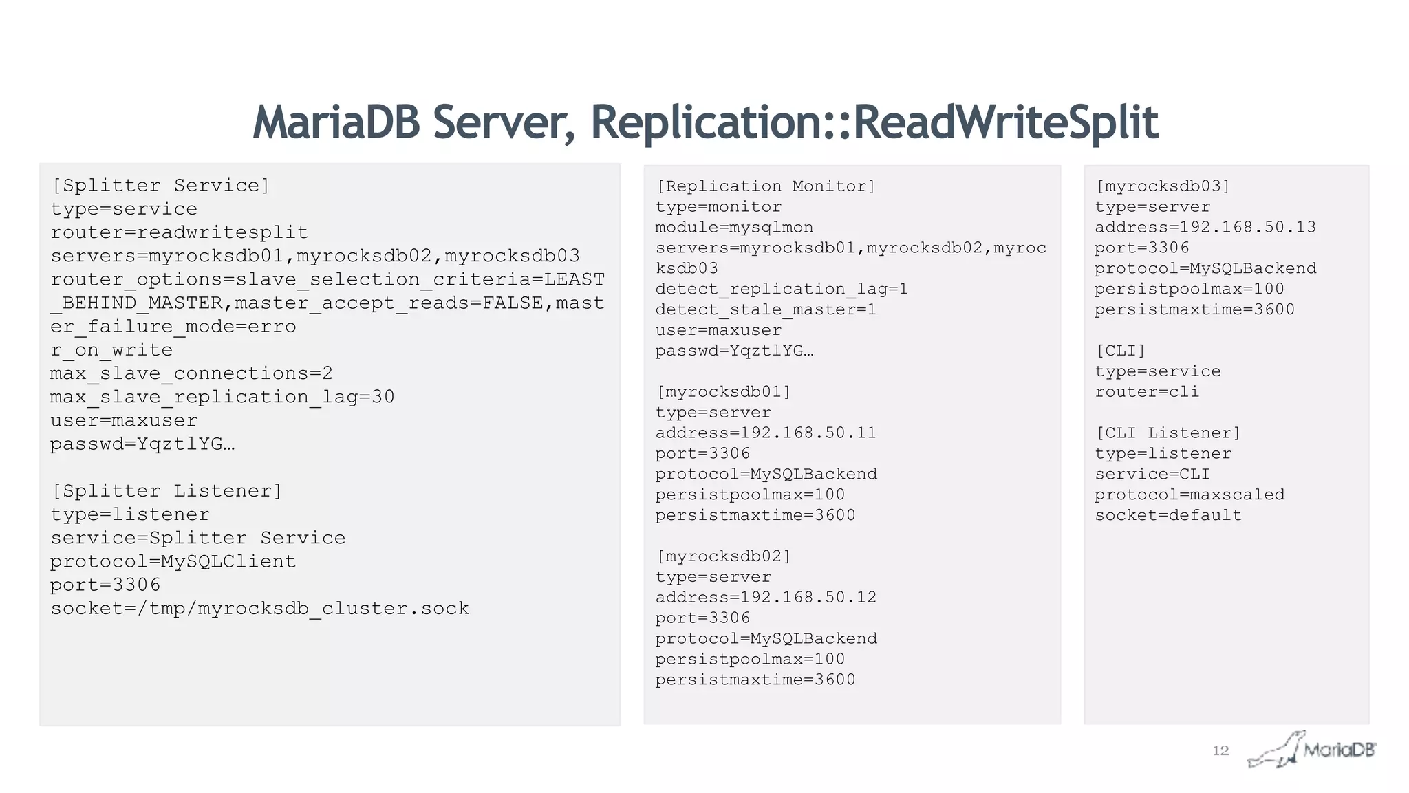 MariaDB Server, Replication::ReadWriteSplit
[myrocksdb03]
type=server
address=192.168.50.13
port=3306
protocol=MySQLBackend
persistpoolmax=100
persistmaxtime=3600
[CLI]
type=service
router=cli
[CLI Listener]
type=listener
service=CLI
protocol=maxscaled
socket=default
[Splitter Service]
type=service
router=readwritesplit
servers=myrocksdb01,myrocksdb02,myrocksdb03
router_options=slave_selection_criteria=LEAST
_BEHIND_MASTER,master_accept_reads=FALSE,mast
er_failure_mode=erro
r_on_write
max_slave_connections=2
max_slave_replication_lag=30
user=maxuser
passwd=YqztlYG…
[Splitter Listener]
type=listener
service=Splitter Service
protocol=MySQLClient
port=3306
socket=/tmp/myrocksdb_cluster.sock
[Replication Monitor]
type=monitor
module=mysqlmon
servers=myrocksdb01,myrocksdb02,myroc
ksdb03
detect_replication_lag=1
detect_stale_master=1
user=maxuser
passwd=YqztlYG…
[myrocksdb01]
type=server
address=192.168.50.11
port=3306
protocol=MySQLBackend
persistpoolmax=100
persistmaxtime=3600
[myrocksdb02]
type=server
address=192.168.50.12
port=3306
protocol=MySQLBackend
persistpoolmax=100
persistmaxtime=3600
12
 