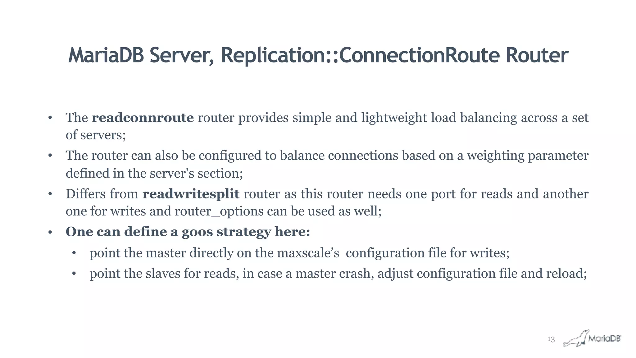 MariaDB Server, Replication::ConnectionRoute Router
• The readconnroute router provides simple and lightweight load balancing across a set
of servers;
• The router can also be configured to balance connections based on a weighting parameter
defined in the server's section;
• Differs from readwritesplit router as this router needs one port for reads and another
one for writes and router_options can be used as well;
• One can define a goos strategy here:
• point the master directly on the maxscale’s configuration file for writes;
• point the slaves for reads, in case a master crash, adjust configuration file and reload;
13
 