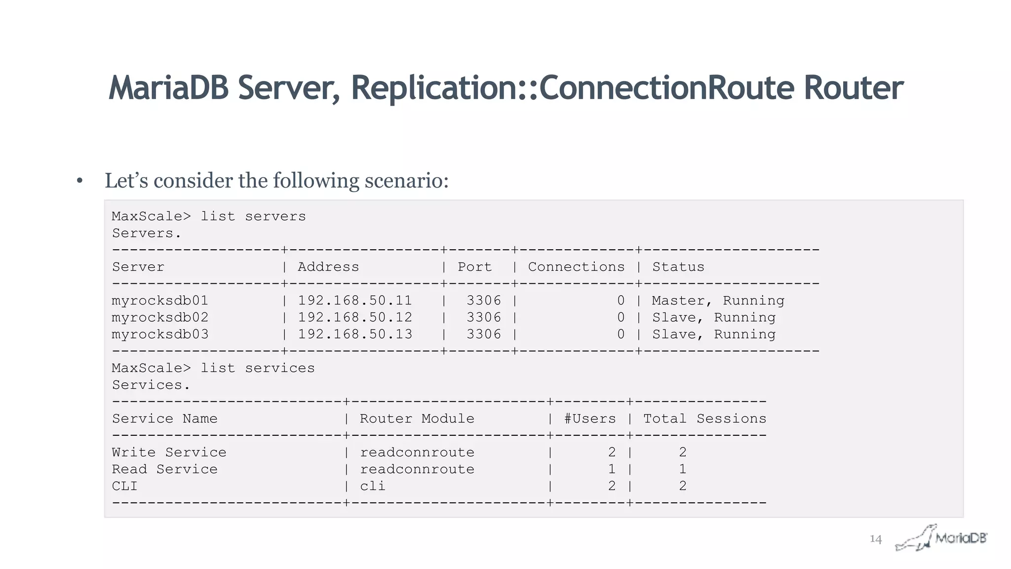 MariaDB Server, Replication::ConnectionRoute Router
• Let’s consider the following scenario:
MaxScale> list servers
Servers.
-------------------+-----------------+-------+-------------+--------------------
Server | Address | Port | Connections | Status
-------------------+-----------------+-------+-------------+--------------------
myrocksdb01 | 192.168.50.11 | 3306 | 0 | Master, Running
myrocksdb02 | 192.168.50.12 | 3306 | 0 | Slave, Running
myrocksdb03 | 192.168.50.13 | 3306 | 0 | Slave, Running
-------------------+-----------------+-------+-------------+--------------------
MaxScale> list services
Services.
--------------------------+----------------------+--------+---------------
Service Name | Router Module | #Users | Total Sessions
--------------------------+----------------------+--------+---------------
Write Service | readconnroute | 2 | 2
Read Service | readconnroute | 1 | 1
CLI | cli | 2 | 2
--------------------------+----------------------+--------+---------------
14
 