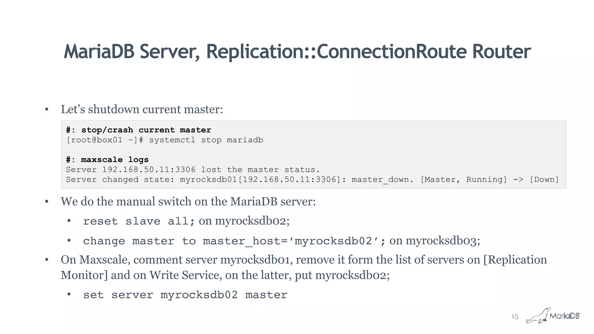 MariaDB Server, Replication::ConnectionRoute Router
• Let’s shutdown current master:
• We do the manual switch on the MariaDB server:
• reset slave all; on myrocksdb02;
• change master to master_host=‘myrocksdb02’; on myrocksdb03;
• On Maxscale, comment server myrocksdb01, remove it form the list of servers on [Replication
Monitor] and on Write Service, on the latter, put myrocksdb02;
• set server myrocksdb02 master
#: stop/crash current master
[root@box01 ~]# systemctl stop mariadb
#: maxscale logs
Server 192.168.50.11:3306 lost the master status.
Server changed state: myrocksdb01[192.168.50.11:3306]: master_down. [Master, Running] -> [Down]
15
 