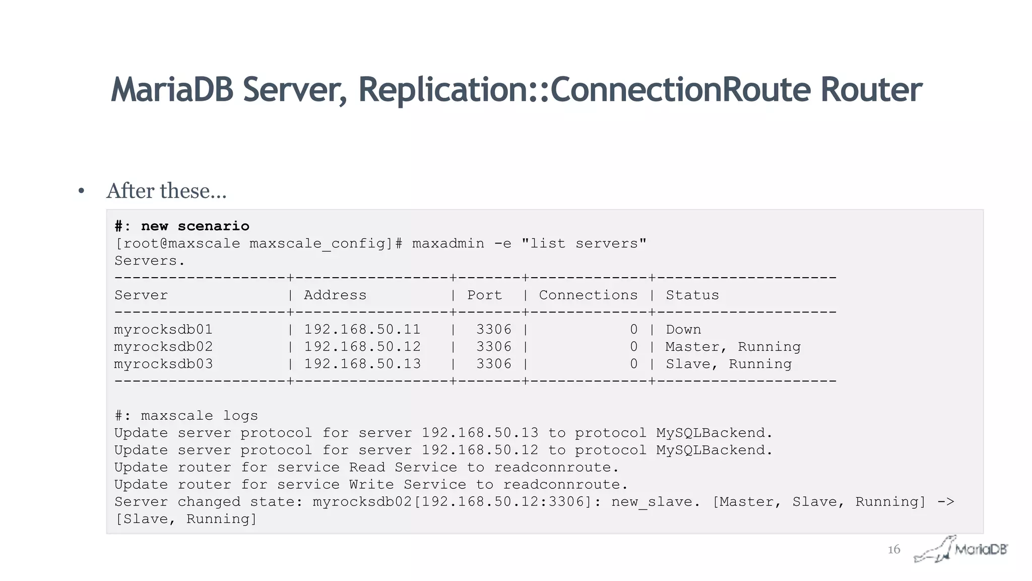 MariaDB Server, Replication::ConnectionRoute Router
• After these…
#: new scenario
[root@maxscale maxscale_config]# maxadmin -e "list servers"
Servers.
-------------------+-----------------+-------+-------------+--------------------
Server | Address | Port | Connections | Status
-------------------+-----------------+-------+-------------+--------------------
myrocksdb01 | 192.168.50.11 | 3306 | 0 | Down
myrocksdb02 | 192.168.50.12 | 3306 | 0 | Master, Running
myrocksdb03 | 192.168.50.13 | 3306 | 0 | Slave, Running
-------------------+-----------------+-------+-------------+--------------------
#: maxscale logs
Update server protocol for server 192.168.50.13 to protocol MySQLBackend.
Update server protocol for server 192.168.50.12 to protocol MySQLBackend.
Update router for service Read Service to readconnroute.
Update router for service Write Service to readconnroute.
Server changed state: myrocksdb02[192.168.50.12:3306]: new_slave. [Master, Slave, Running] ->
[Slave, Running]
16
 