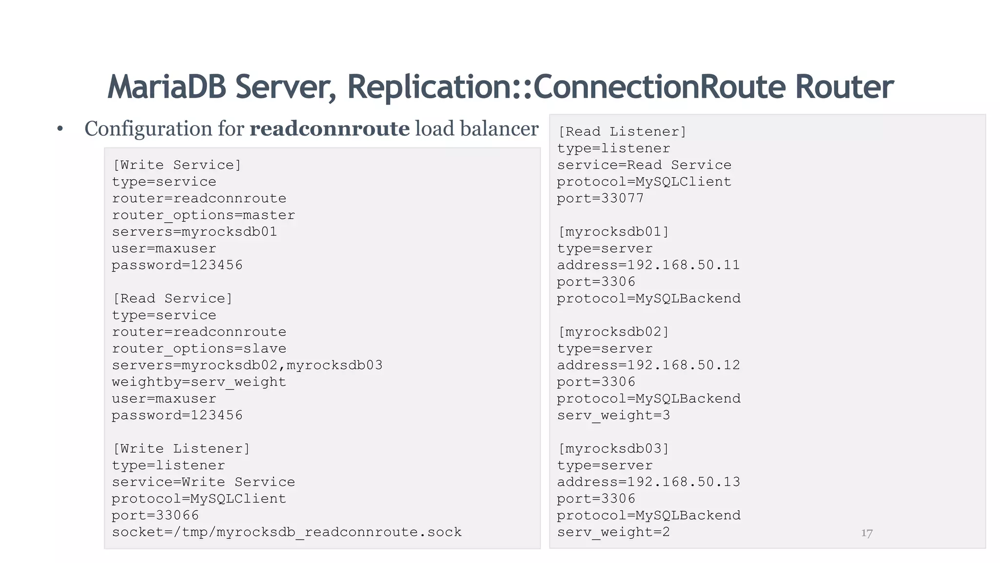 MariaDB Server, Replication::ConnectionRoute Router
• Configuration for readconnroute load balancer
[Write Service]
type=service
router=readconnroute
router_options=master
servers=myrocksdb01
user=maxuser
password=123456
[Read Service]
type=service
router=readconnroute
router_options=slave
servers=myrocksdb02,myrocksdb03
weightby=serv_weight
user=maxuser
password=123456
[Write Listener]
type=listener
service=Write Service
protocol=MySQLClient
port=33066
socket=/tmp/myrocksdb_readconnroute.sock
[Read Listener]
type=listener
service=Read Service
protocol=MySQLClient
port=33077
[myrocksdb01]
type=server
address=192.168.50.11
port=3306
protocol=MySQLBackend
[myrocksdb02]
type=server
address=192.168.50.12
port=3306
protocol=MySQLBackend
serv_weight=3
[myrocksdb03]
type=server
address=192.168.50.13
port=3306
protocol=MySQLBackend
serv_weight=2 17
 