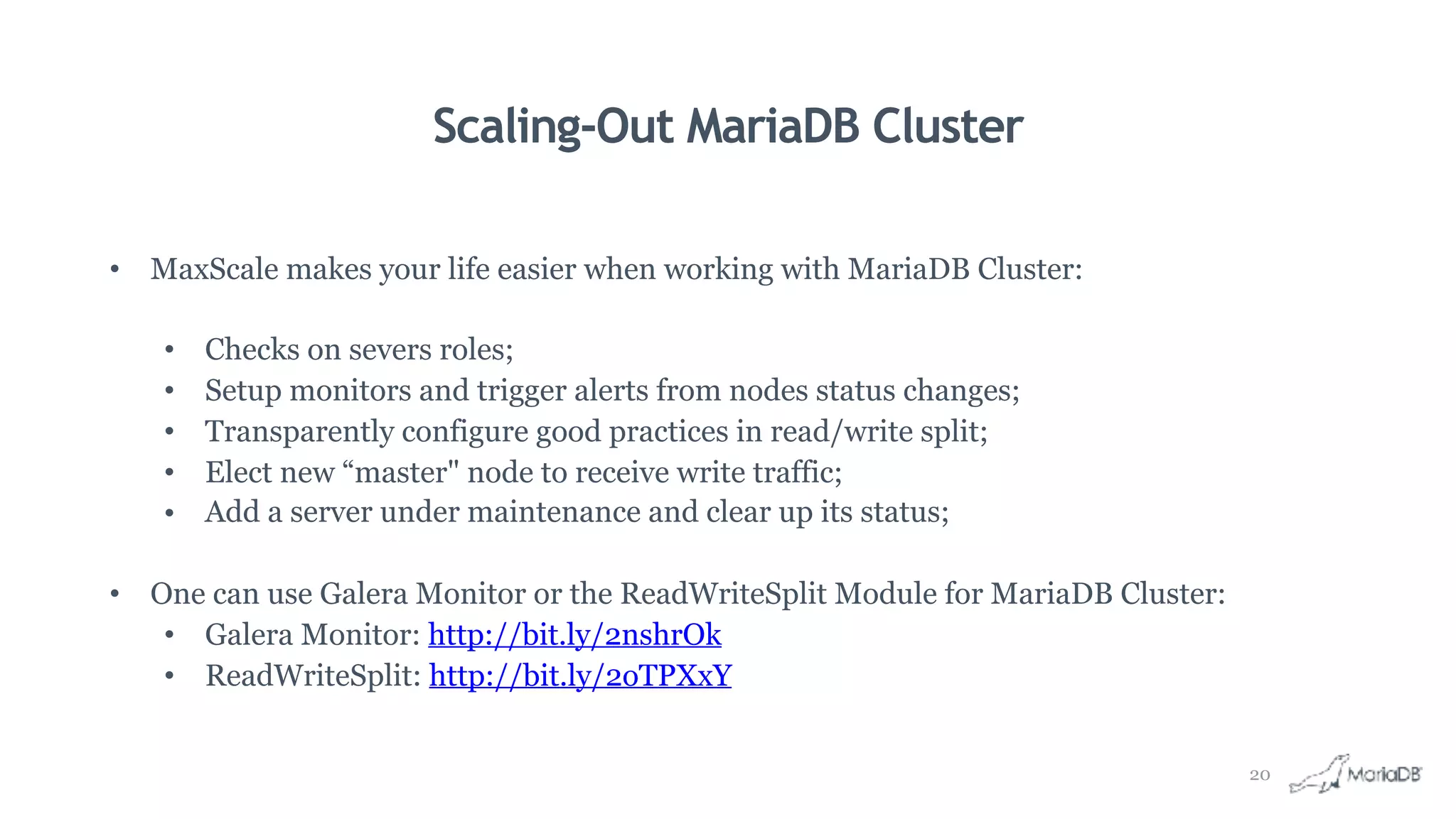 Scaling-Out MariaDB Cluster
• MaxScale makes your life easier when working with MariaDB Cluster:
• Checks on severs roles;
• Setup monitors and trigger alerts from nodes status changes;
• Transparently configure good practices in read/write split;
• Elect new “master" node to receive write traffic;
• Add a server under maintenance and clear up its status;
• One can use Galera Monitor or the ReadWriteSplit Module for MariaDB Cluster:
• Galera Monitor: http://bit.ly/2nshrOk
• ReadWriteSplit: http://bit.ly/2oTPXxY
20
 
