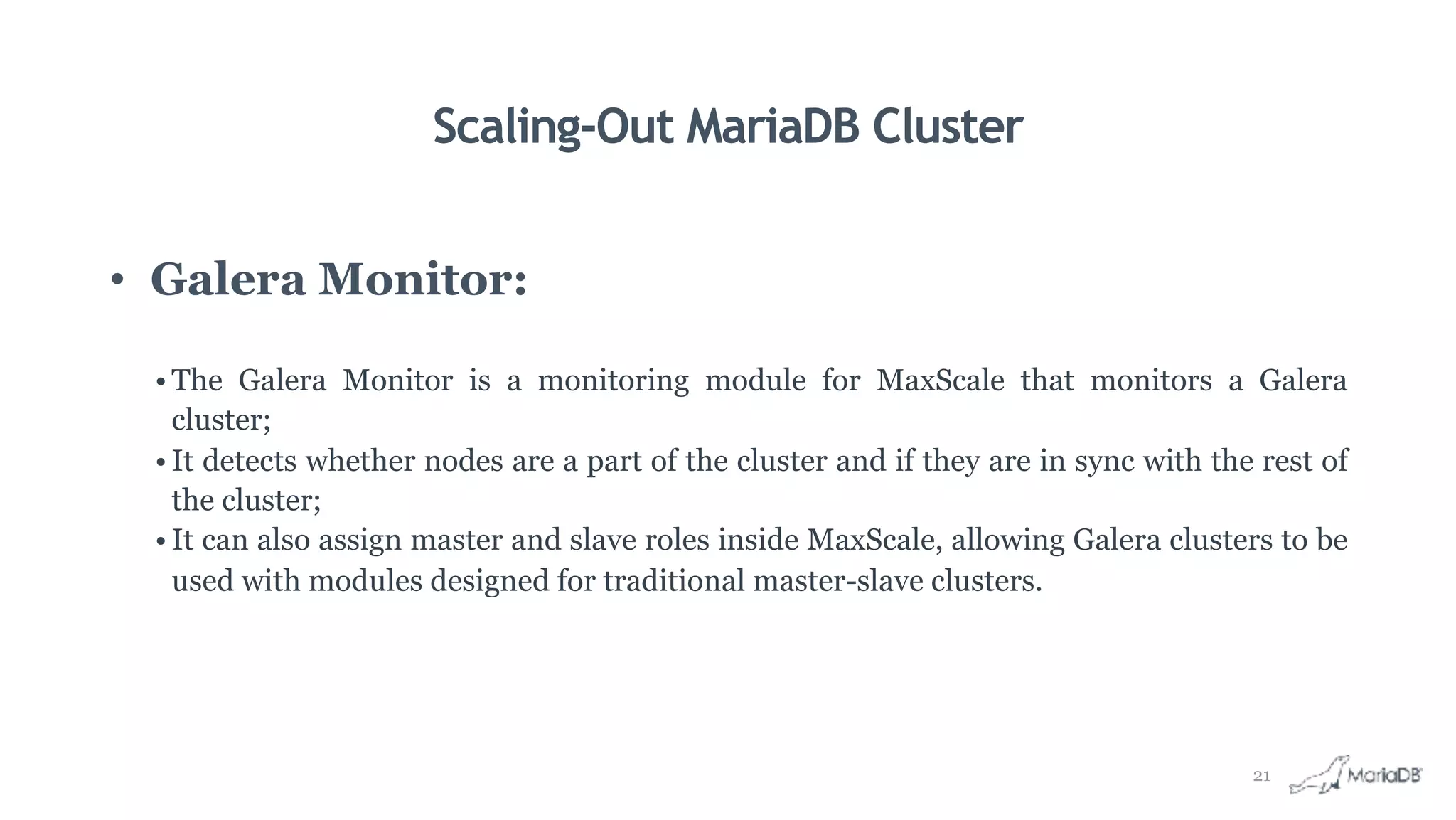 Scaling-Out MariaDB Cluster
• Galera Monitor:
• The Galera Monitor is a monitoring module for MaxScale that monitors a Galera
cluster;
• It detects whether nodes are a part of the cluster and if they are in sync with the rest of
the cluster;
• It can also assign master and slave roles inside MaxScale, allowing Galera clusters to be
used with modules designed for traditional master-slave clusters.
21
 