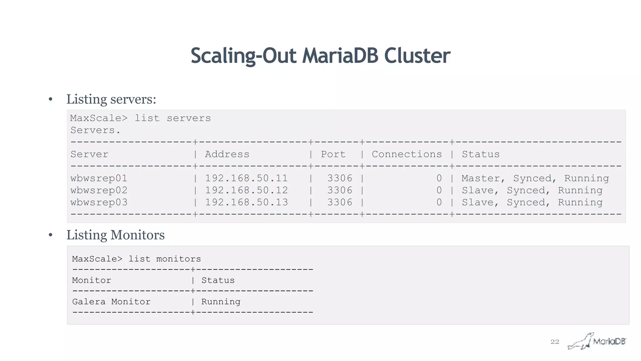 Scaling-Out MariaDB Cluster
• Listing servers:
• Listing Monitors
MaxScale> list servers
Servers.
-------------------+-----------------+-------+-------------+--------------------------
Server | Address | Port | Connections | Status
-------------------+-----------------+-------+-------------+--------------------------
wbwsrep01 | 192.168.50.11 | 3306 | 0 | Master, Synced, Running
wbwsrep02 | 192.168.50.12 | 3306 | 0 | Slave, Synced, Running
wbwsrep03 | 192.168.50.13 | 3306 | 0 | Slave, Synced, Running
-------------------+-----------------+-------+-------------+--------------------------
MaxScale> list monitors
---------------------+---------------------
Monitor | Status
---------------------+---------------------
Galera Monitor | Running
---------------------+---------------------
22
 