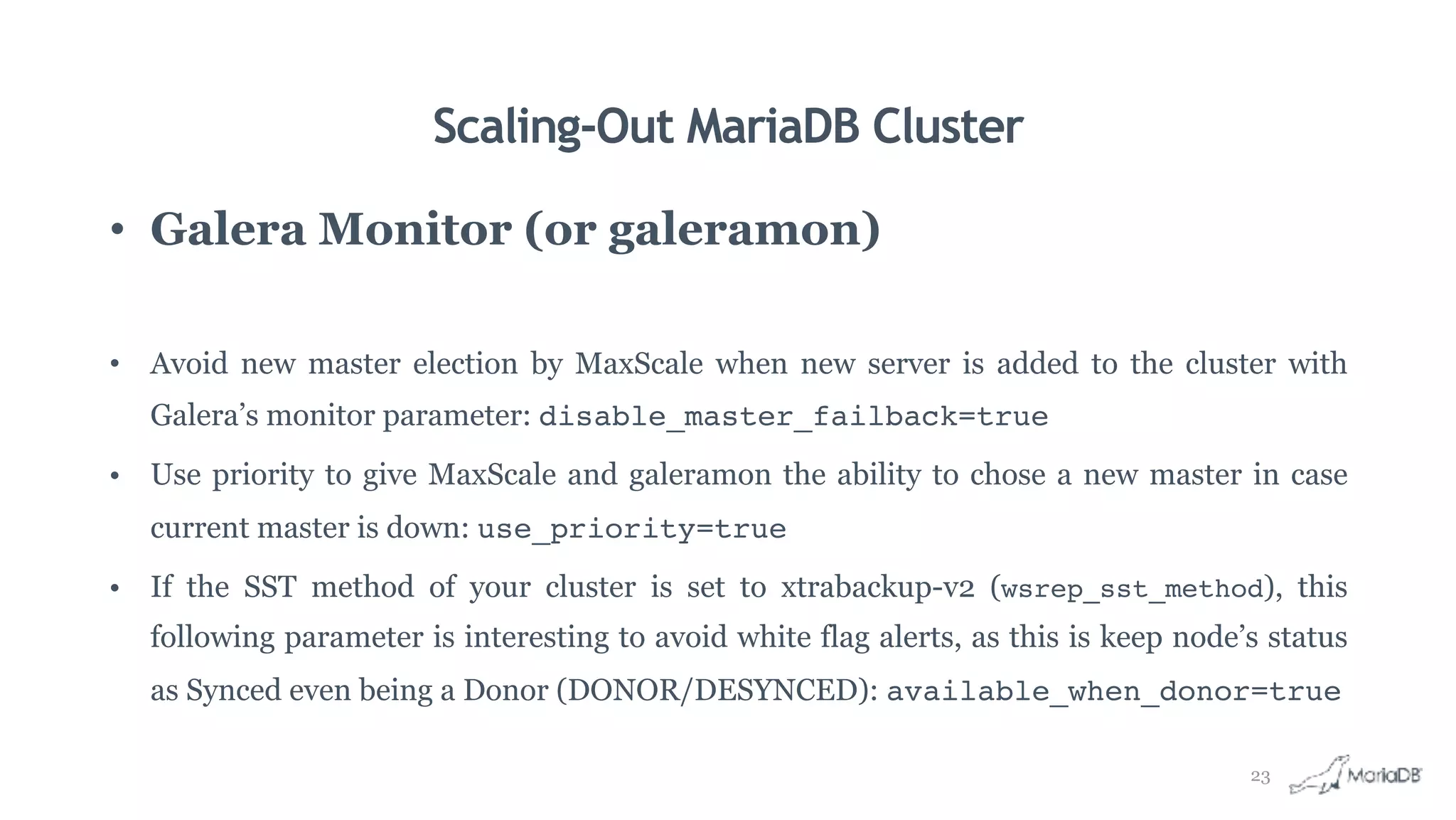Scaling-Out MariaDB Cluster
• Galera Monitor (or galeramon)
• Avoid new master election by MaxScale when new server is added to the cluster with
Galera’s monitor parameter: disable_master_failback=true
• Use priority to give MaxScale and galeramon the ability to chose a new master in case
current master is down: use_priority=true
• If the SST method of your cluster is set to xtrabackup-v2 (wsrep_sst_method), this
following parameter is interesting to avoid white flag alerts, as this is keep node’s status
as Synced even being a Donor (DONOR/DESYNCED): available_when_donor=true
23
 