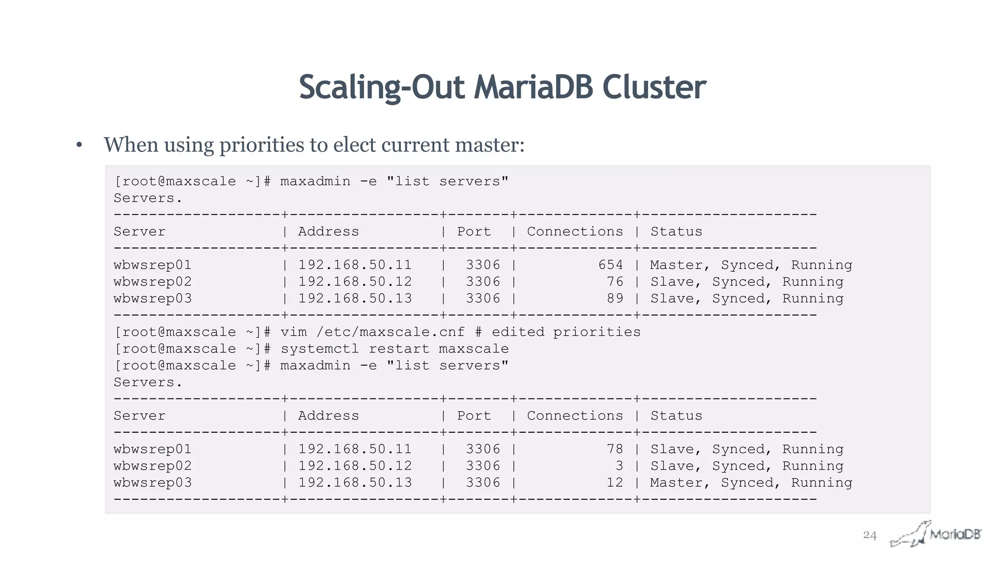 Scaling-Out MariaDB Cluster
• When using priorities to elect current master:
[root@maxscale ~]# maxadmin -e "list servers"
Servers.
-------------------+-----------------+-------+-------------+--------------------
Server | Address | Port | Connections | Status
-------------------+-----------------+-------+-------------+--------------------
wbwsrep01 | 192.168.50.11 | 3306 | 654 | Master, Synced, Running
wbwsrep02 | 192.168.50.12 | 3306 | 76 | Slave, Synced, Running
wbwsrep03 | 192.168.50.13 | 3306 | 89 | Slave, Synced, Running
-------------------+-----------------+-------+-------------+--------------------
[root@maxscale ~]# vim /etc/maxscale.cnf # edited priorities
[root@maxscale ~]# systemctl restart maxscale
[root@maxscale ~]# maxadmin -e "list servers"
Servers.
-------------------+-----------------+-------+-------------+--------------------
Server | Address | Port | Connections | Status
-------------------+-----------------+-------+-------------+--------------------
wbwsrep01 | 192.168.50.11 | 3306 | 78 | Slave, Synced, Running
wbwsrep02 | 192.168.50.12 | 3306 | 3 | Slave, Synced, Running
wbwsrep03 | 192.168.50.13 | 3306 | 12 | Master, Synced, Running
-------------------+-----------------+-------+-------------+--------------------
24
 