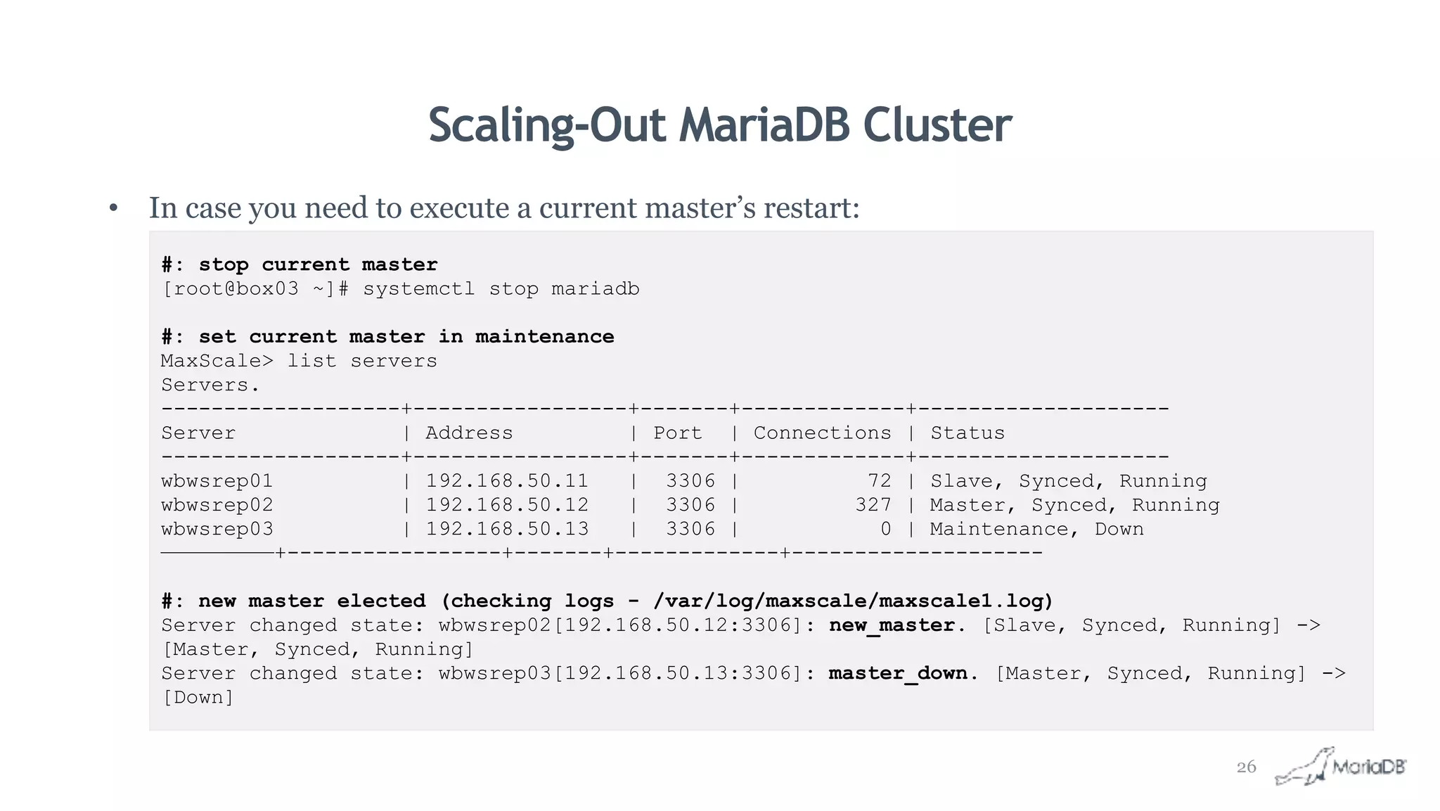 Scaling-Out MariaDB Cluster
• In case you need to execute a current master’s restart:
#: stop current master
[root@box03 ~]# systemctl stop mariadb
#: set current master in maintenance
MaxScale> list servers
Servers.
-------------------+-----------------+-------+-------------+--------------------
Server | Address | Port | Connections | Status
-------------------+-----------------+-------+-------------+--------------------
wbwsrep01 | 192.168.50.11 | 3306 | 72 | Slave, Synced, Running
wbwsrep02 | 192.168.50.12 | 3306 | 327 | Master, Synced, Running
wbwsrep03 | 192.168.50.13 | 3306 | 0 | Maintenance, Down
—————————+-----------------+-------+-------------+--------------------
#: new master elected (checking logs - /var/log/maxscale/maxscale1.log)
Server changed state: wbwsrep02[192.168.50.12:3306]: new_master. [Slave, Synced, Running] ->
[Master, Synced, Running]
Server changed state: wbwsrep03[192.168.50.13:3306]: master_down. [Master, Synced, Running] ->
[Down]
26
 