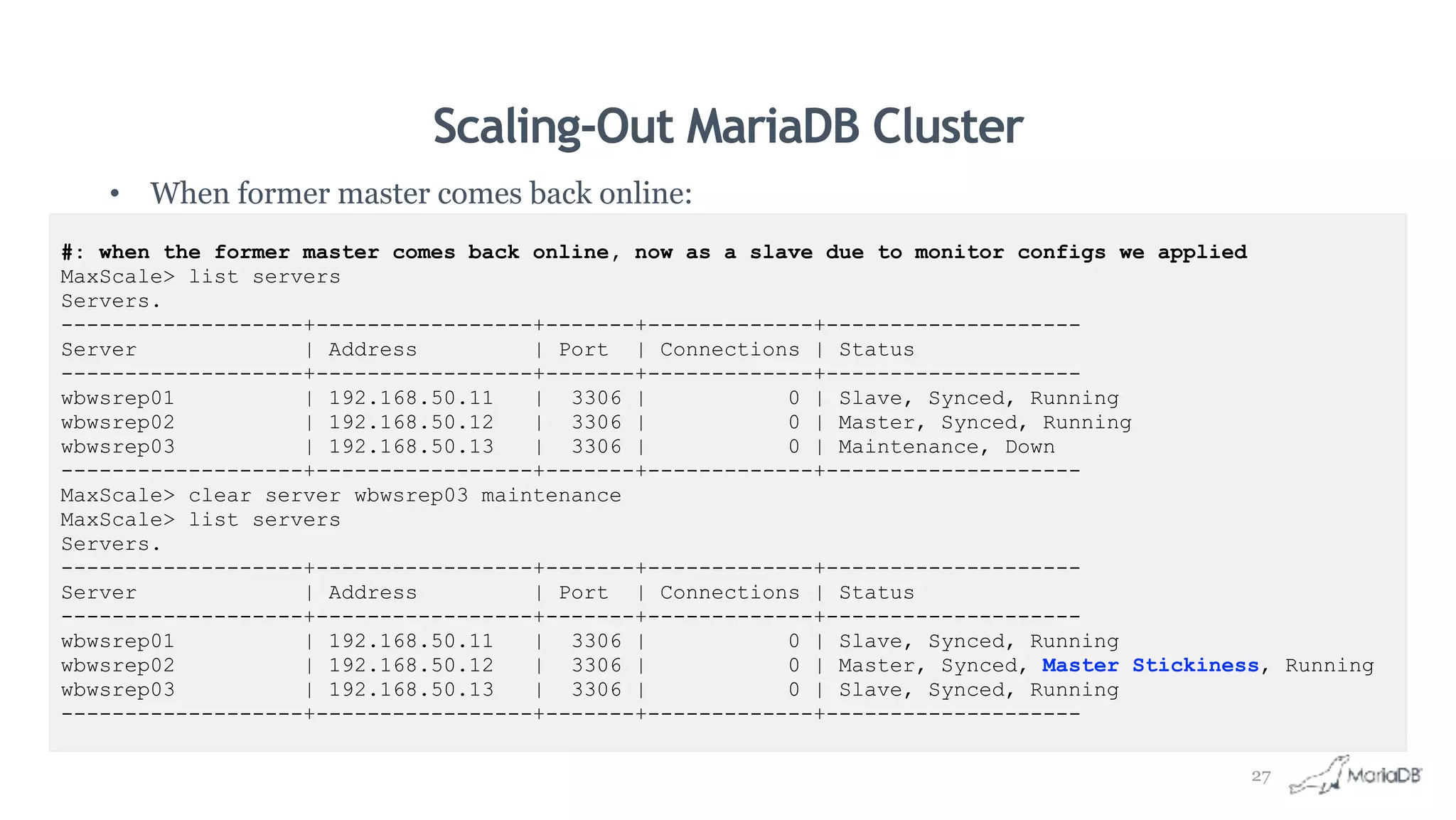 Scaling-Out MariaDB Cluster
• When former master comes back online:
#: when the former master comes back online, now as a slave due to monitor configs we applied
MaxScale> list servers
Servers.
-------------------+-----------------+-------+-------------+--------------------
Server | Address | Port | Connections | Status
-------------------+-----------------+-------+-------------+--------------------
wbwsrep01 | 192.168.50.11 | 3306 | 0 | Slave, Synced, Running
wbwsrep02 | 192.168.50.12 | 3306 | 0 | Master, Synced, Running
wbwsrep03 | 192.168.50.13 | 3306 | 0 | Maintenance, Down
-------------------+-----------------+-------+-------------+--------------------
MaxScale> clear server wbwsrep03 maintenance
MaxScale> list servers
Servers.
-------------------+-----------------+-------+-------------+--------------------
Server | Address | Port | Connections | Status
-------------------+-----------------+-------+-------------+--------------------
wbwsrep01 | 192.168.50.11 | 3306 | 0 | Slave, Synced, Running
wbwsrep02 | 192.168.50.12 | 3306 | 0 | Master, Synced, Master Stickiness, Running
wbwsrep03 | 192.168.50.13 | 3306 | 0 | Slave, Synced, Running
-------------------+-----------------+-------+-------------+--------------------
27
 