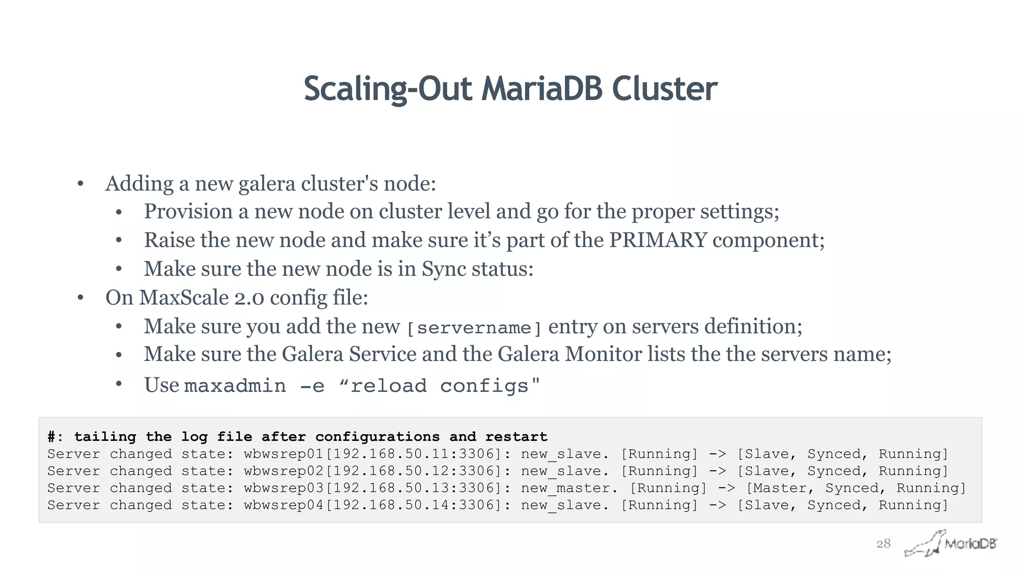 Scaling-Out MariaDB Cluster
• Adding a new galera cluster's node:
• Provision a new node on cluster level and go for the proper settings;
• Raise the new node and make sure it’s part of the PRIMARY component;
• Make sure the new node is in Sync status:
• On MaxScale 2.0 config file:
• Make sure you add the new [servername] entry on servers definition;
• Make sure the Galera Service and the Galera Monitor lists the the servers name;
• Use maxadmin -e “reload configs"
#: tailing the log file after configurations and restart
Server changed state: wbwsrep01[192.168.50.11:3306]: new_slave. [Running] -> [Slave, Synced, Running]
Server changed state: wbwsrep02[192.168.50.12:3306]: new_slave. [Running] -> [Slave, Synced, Running]
Server changed state: wbwsrep03[192.168.50.13:3306]: new_master. [Running] -> [Master, Synced, Running]
Server changed state: wbwsrep04[192.168.50.14:3306]: new_slave. [Running] -> [Slave, Synced, Running]
28
 