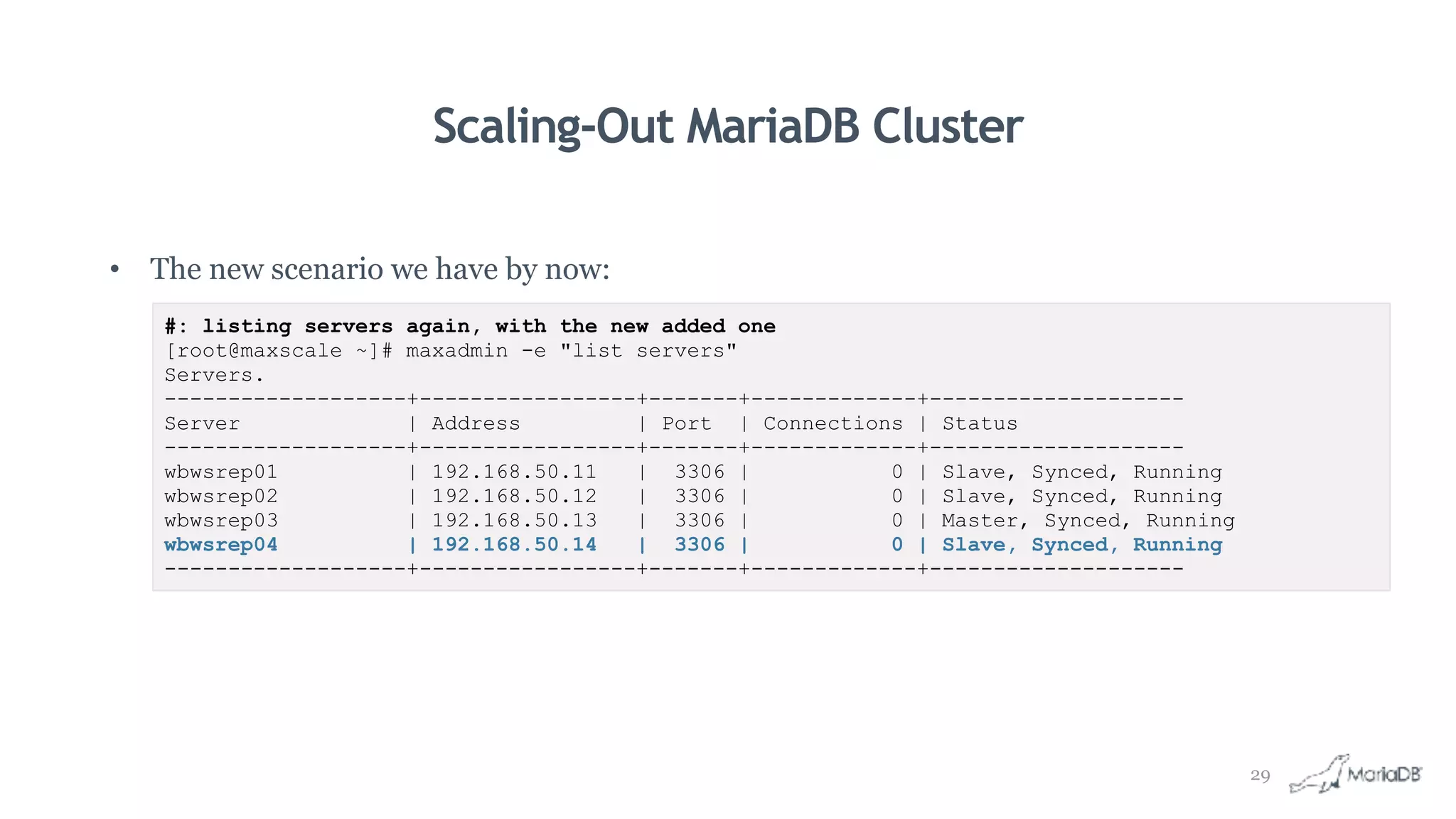 Scaling-Out MariaDB Cluster
• The new scenario we have by now:
#: listing servers again, with the new added one
[root@maxscale ~]# maxadmin -e "list servers"
Servers.
-------------------+-----------------+-------+-------------+--------------------
Server | Address | Port | Connections | Status
-------------------+-----------------+-------+-------------+--------------------
wbwsrep01 | 192.168.50.11 | 3306 | 0 | Slave, Synced, Running
wbwsrep02 | 192.168.50.12 | 3306 | 0 | Slave, Synced, Running
wbwsrep03 | 192.168.50.13 | 3306 | 0 | Master, Synced, Running
wbwsrep04 | 192.168.50.14 | 3306 | 0 | Slave, Synced, Running
-------------------+-----------------+-------+-------------+--------------------
29
 