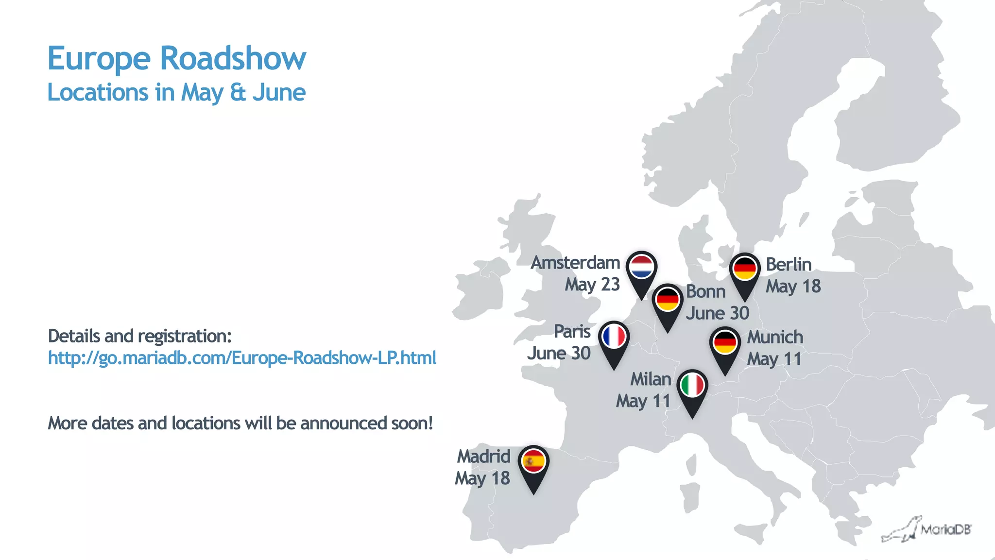Europe Roadshow 
Locations in May & June
Berlin 
May 18
Munich 
May 11
Bonn 
June 30
Amsterdam 
May 23
Paris
June 30
Madrid 
May 18
Milan
May 11
Details and registration:
http://go.mariadb.com/Europe-Roadshow-LP.html
More dates and locations will be announced soon!
 