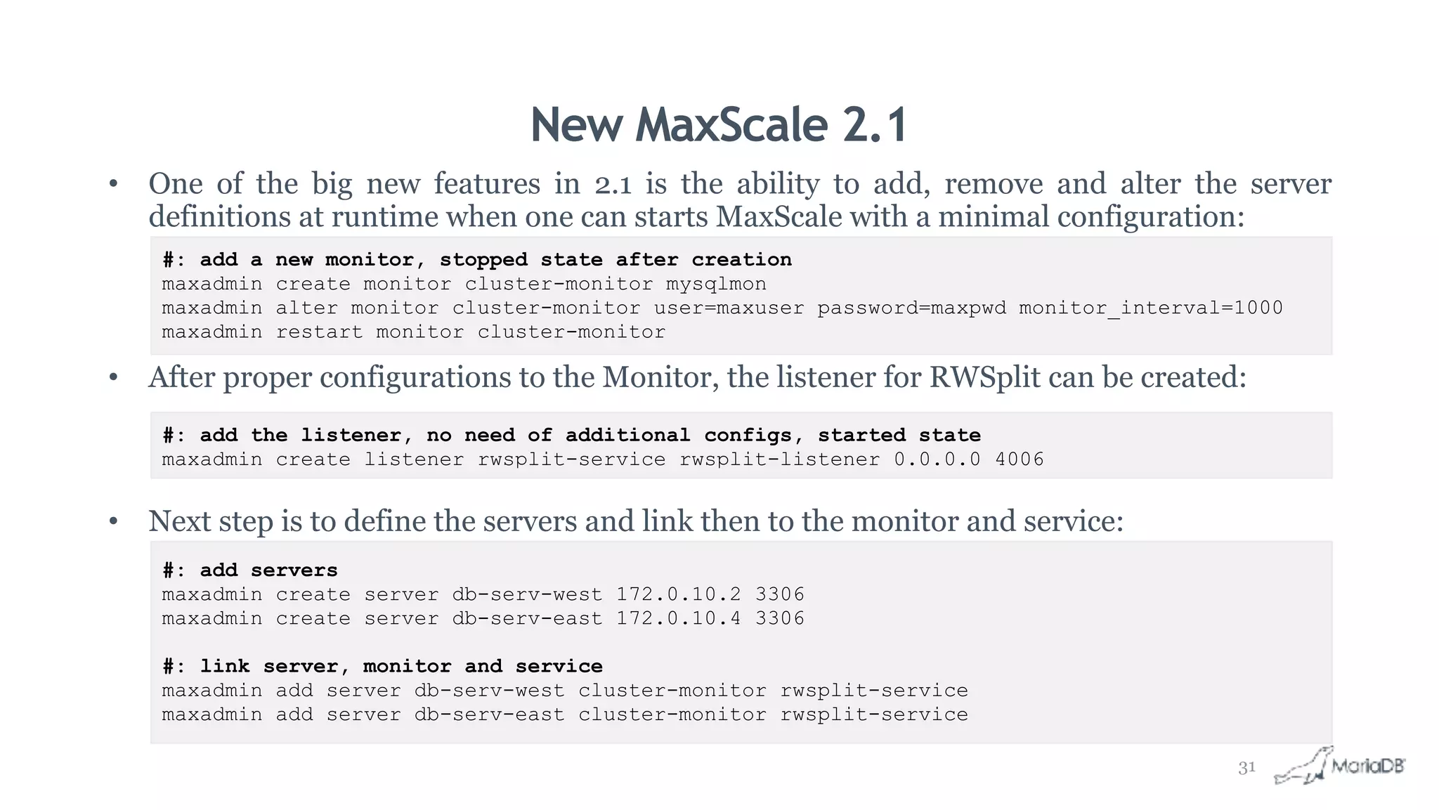 New MaxScale 2.1
• One of the big new features in 2.1 is the ability to add, remove and alter the server
definitions at runtime when one can starts MaxScale with a minimal configuration:
• After proper configurations to the Monitor, the listener for RWSplit can be created:
• Next step is to define the servers and link then to the monitor and service:
#: add a new monitor, stopped state after creation
maxadmin create monitor cluster-monitor mysqlmon
maxadmin alter monitor cluster-monitor user=maxuser password=maxpwd monitor_interval=1000
maxadmin restart monitor cluster-monitor
#: add the listener, no need of additional configs, started state
maxadmin create listener rwsplit-service rwsplit-listener 0.0.0.0 4006
#: add servers
maxadmin create server db-serv-west 172.0.10.2 3306
maxadmin create server db-serv-east 172.0.10.4 3306
#: link server, monitor and service
maxadmin add server db-serv-west cluster-monitor rwsplit-service
maxadmin add server db-serv-east cluster-monitor rwsplit-service
31
 