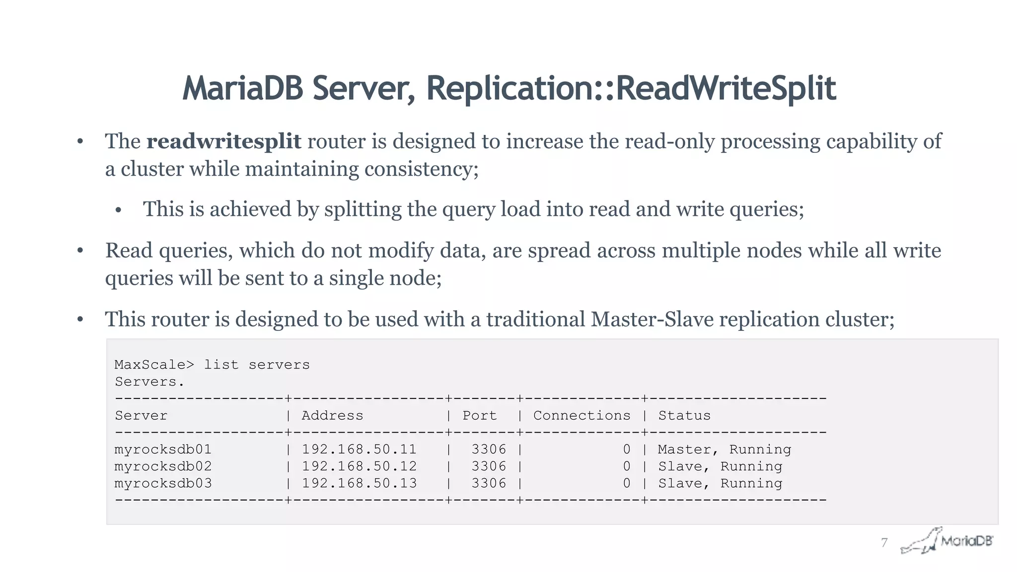 MariaDB Server, Replication::ReadWriteSplit
• The readwritesplit router is designed to increase the read-only processing capability of
a cluster while maintaining consistency;
• This is achieved by splitting the query load into read and write queries;
• Read queries, which do not modify data, are spread across multiple nodes while all write
queries will be sent to a single node;
• This router is designed to be used with a traditional Master-Slave replication cluster;
MaxScale> list servers
Servers.
-------------------+-----------------+-------+-------------+--------------------
Server | Address | Port | Connections | Status
-------------------+-----------------+-------+-------------+--------------------
myrocksdb01 | 192.168.50.11 | 3306 | 0 | Master, Running
myrocksdb02 | 192.168.50.12 | 3306 | 0 | Slave, Running
myrocksdb03 | 192.168.50.13 | 3306 | 0 | Slave, Running
-------------------+-----------------+-------+-------------+--------------------
7
 