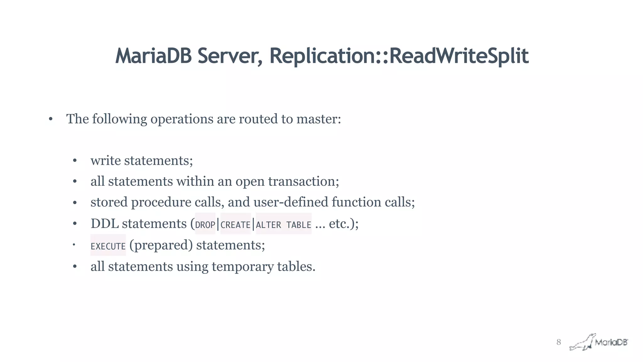 MariaDB Server, Replication::ReadWriteSplit
• The following operations are routed to master:
• write statements;
• all statements within an open transaction;
• stored procedure calls, and user-defined function calls;
• DDL statements (DROP|CREATE|ALTER TABLE … etc.);
• EXECUTE (prepared) statements;
• all statements using temporary tables.
8
 