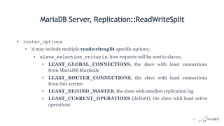 MariaDB Server, Replication::ReadWriteSplit
• router_options
• it may include multiple readwritesplit-specific options;
• slave_selection_criteria, how requests will be sent to slaves;
• LEAST_GLOBAL_CONNECTIONS, the slave with least connections
from MariaDB MaxScale
• LEAST_ROUTER_CONNECTIONS, the slave with least connections
from this service
• LEAST_BEHIND_MASTER, the slave with smallest replication lag
• LEAST_CURRENT_OPERATIONS (default), the slave with least active
operations
10
 