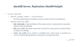 MariaDB Server, Replication::ReadWriteSplit
• router_options
• master_accept_reads = [true|false]
• the is the option that can include or remove master from the reading pool;
• master_failure_mode
• fail_instantly, when the failure of the master server is detected, the connection
will be closed immediately.
• fail_on_write, the client connection is closed if a write query is received when
no master is available.
• error_on_write, If no master is available and a write query is received, an
error is returned stating that the connection is in read-only mode.
11
 