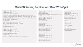 MariaDB Server, Replication::ReadWriteSplit
[myrocksdb03]
type=server
address=192.168.50.13
port=3306
protocol=MySQLBackend
persistpoolmax=100
persistmaxtime=3600
[CLI]
type=service
router=cli
[CLI Listener]
type=listener
service=CLI
protocol=maxscaled
socket=default
[Splitter Service]
type=service
router=readwritesplit
servers=myrocksdb01,myrocksdb02,myrocksdb03
router_options=slave_selection_criteria=LEAST
_BEHIND_MASTER,master_accept_reads=FALSE,mast
er_failure_mode=erro
r_on_write
max_slave_connections=2
max_slave_replication_lag=30
user=maxuser
passwd=YqztlYG…
[Splitter Listener]
type=listener
service=Splitter Service
protocol=MySQLClient
port=3306
socket=/tmp/myrocksdb_cluster.sock
[Replication Monitor]
type=monitor
module=mysqlmon
servers=myrocksdb01,myrocksdb02,myroc
ksdb03
detect_replication_lag=1
detect_stale_master=1
user=maxuser
passwd=YqztlYG…
[myrocksdb01]
type=server
address=192.168.50.11
port=3306
protocol=MySQLBackend
persistpoolmax=100
persistmaxtime=3600
[myrocksdb02]
type=server
address=192.168.50.12
port=3306
protocol=MySQLBackend
persistpoolmax=100
persistmaxtime=3600
12
 