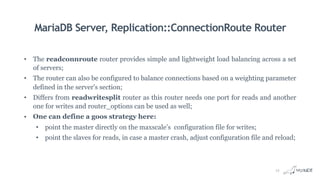 MariaDB Server, Replication::ConnectionRoute Router
• The readconnroute router provides simple and lightweight load balancing across a set
of servers;
• The router can also be configured to balance connections based on a weighting parameter
defined in the server's section;
• Differs from readwritesplit router as this router needs one port for reads and another
one for writes and router_options can be used as well;
• One can define a goos strategy here:
• point the master directly on the maxscale’s configuration file for writes;
• point the slaves for reads, in case a master crash, adjust configuration file and reload;
13
 
