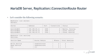 MariaDB Server, Replication::ConnectionRoute Router
• Let’s consider the following scenario:
MaxScale> list servers
Servers.
-------------------+-----------------+-------+-------------+--------------------
Server | Address | Port | Connections | Status
-------------------+-----------------+-------+-------------+--------------------
myrocksdb01 | 192.168.50.11 | 3306 | 0 | Master, Running
myrocksdb02 | 192.168.50.12 | 3306 | 0 | Slave, Running
myrocksdb03 | 192.168.50.13 | 3306 | 0 | Slave, Running
-------------------+-----------------+-------+-------------+--------------------
MaxScale> list services
Services.
--------------------------+----------------------+--------+---------------
Service Name | Router Module | #Users | Total Sessions
--------------------------+----------------------+--------+---------------
Write Service | readconnroute | 2 | 2
Read Service | readconnroute | 1 | 1
CLI | cli | 2 | 2
--------------------------+----------------------+--------+---------------
14
 