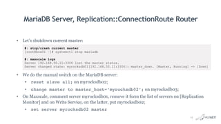 MariaDB Server, Replication::ConnectionRoute Router
• Let’s shutdown current master:
• We do the manual switch on the MariaDB server:
• reset slave all; on myrocksdb02;
• change master to master_host=‘myrocksdb02’; on myrocksdb03;
• On Maxscale, comment server myrocksdb01, remove it form the list of servers on [Replication
Monitor] and on Write Service, on the latter, put myrocksdb02;
• set server myrocksdb02 master
#: stop/crash current master
[root@box01 ~]# systemctl stop mariadb
#: maxscale logs
Server 192.168.50.11:3306 lost the master status.
Server changed state: myrocksdb01[192.168.50.11:3306]: master_down. [Master, Running] -> [Down]
15
 