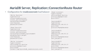 MariaDB Server, Replication::ConnectionRoute Router
• Configuration for readconnroute load balancer
[Write Service]
type=service
router=readconnroute
router_options=master
servers=myrocksdb01
user=maxuser
password=123456
[Read Service]
type=service
router=readconnroute
router_options=slave
servers=myrocksdb02,myrocksdb03
weightby=serv_weight
user=maxuser
password=123456
[Write Listener]
type=listener
service=Write Service
protocol=MySQLClient
port=33066
socket=/tmp/myrocksdb_readconnroute.sock
[Read Listener]
type=listener
service=Read Service
protocol=MySQLClient
port=33077
[myrocksdb01]
type=server
address=192.168.50.11
port=3306
protocol=MySQLBackend
[myrocksdb02]
type=server
address=192.168.50.12
port=3306
protocol=MySQLBackend
serv_weight=3
[myrocksdb03]
type=server
address=192.168.50.13
port=3306
protocol=MySQLBackend
serv_weight=2 17
 