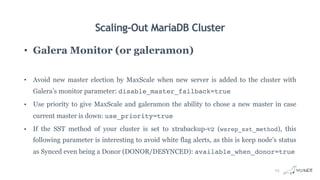 Scaling-Out MariaDB Cluster
• Galera Monitor (or galeramon)
• Avoid new master election by MaxScale when new server is added to the cluster with
Galera’s monitor parameter: disable_master_failback=true
• Use priority to give MaxScale and galeramon the ability to chose a new master in case
current master is down: use_priority=true
• If the SST method of your cluster is set to xtrabackup-v2 (wsrep_sst_method), this
following parameter is interesting to avoid white flag alerts, as this is keep node’s status
as Synced even being a Donor (DONOR/DESYNCED): available_when_donor=true
23
 