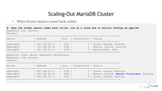 Scaling-Out MariaDB Cluster
• When former master comes back online:
#: when the former master comes back online, now as a slave due to monitor configs we applied
MaxScale> list servers
Servers.
-------------------+-----------------+-------+-------------+--------------------
Server | Address | Port | Connections | Status
-------------------+-----------------+-------+-------------+--------------------
wbwsrep01 | 192.168.50.11 | 3306 | 0 | Slave, Synced, Running
wbwsrep02 | 192.168.50.12 | 3306 | 0 | Master, Synced, Running
wbwsrep03 | 192.168.50.13 | 3306 | 0 | Maintenance, Down
-------------------+-----------------+-------+-------------+--------------------
MaxScale> clear server wbwsrep03 maintenance
MaxScale> list servers
Servers.
-------------------+-----------------+-------+-------------+--------------------
Server | Address | Port | Connections | Status
-------------------+-----------------+-------+-------------+--------------------
wbwsrep01 | 192.168.50.11 | 3306 | 0 | Slave, Synced, Running
wbwsrep02 | 192.168.50.12 | 3306 | 0 | Master, Synced, Master Stickiness, Running
wbwsrep03 | 192.168.50.13 | 3306 | 0 | Slave, Synced, Running
-------------------+-----------------+-------+-------------+--------------------
27
 