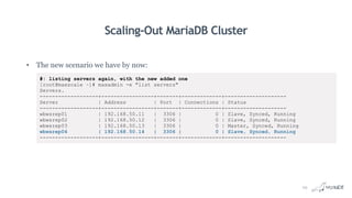Scaling-Out MariaDB Cluster
• The new scenario we have by now:
#: listing servers again, with the new added one
[root@maxscale ~]# maxadmin -e "list servers"
Servers.
-------------------+-----------------+-------+-------------+--------------------
Server | Address | Port | Connections | Status
-------------------+-----------------+-------+-------------+--------------------
wbwsrep01 | 192.168.50.11 | 3306 | 0 | Slave, Synced, Running
wbwsrep02 | 192.168.50.12 | 3306 | 0 | Slave, Synced, Running
wbwsrep03 | 192.168.50.13 | 3306 | 0 | Master, Synced, Running
wbwsrep04 | 192.168.50.14 | 3306 | 0 | Slave, Synced, Running
-------------------+-----------------+-------+-------------+--------------------
29
 