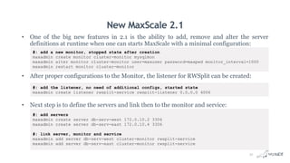 New MaxScale 2.1
• One of the big new features in 2.1 is the ability to add, remove and alter the server
definitions at runtime when one can starts MaxScale with a minimal configuration:
• After proper configurations to the Monitor, the listener for RWSplit can be created:
• Next step is to define the servers and link then to the monitor and service:
#: add a new monitor, stopped state after creation
maxadmin create monitor cluster-monitor mysqlmon
maxadmin alter monitor cluster-monitor user=maxuser password=maxpwd monitor_interval=1000
maxadmin restart monitor cluster-monitor
#: add the listener, no need of additional configs, started state
maxadmin create listener rwsplit-service rwsplit-listener 0.0.0.0 4006
#: add servers
maxadmin create server db-serv-west 172.0.10.2 3306
maxadmin create server db-serv-east 172.0.10.4 3306
#: link server, monitor and service
maxadmin add server db-serv-west cluster-monitor rwsplit-service
maxadmin add server db-serv-east cluster-monitor rwsplit-service
31
 