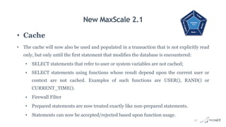 New MaxScale 2.1
• Cache
• The cache will now also be used and populated in a transaction that is not explicitly read
only, but only until the first statement that modifies the database is encountered:
• SELECT statements that refer to user or system variables are not cached;
• SELECT statements using functions whose result depend upon the current user or
context are not cached. Examples of such functions are USER(), RAND() or
CURRENT_TIME().
• Firewall Filter
• Prepared statements are now treated exactly like non-prepared statements.
• Statements can now be accepted/rejected based upon function usage.
32
 