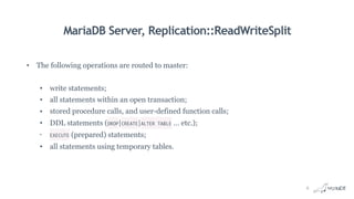 MariaDB Server, Replication::ReadWriteSplit
• The following operations are routed to master:
• write statements;
• all statements within an open transaction;
• stored procedure calls, and user-defined function calls;
• DDL statements (DROP|CREATE|ALTER TABLE … etc.);
• EXECUTE (prepared) statements;
• all statements using temporary tables.
8
 