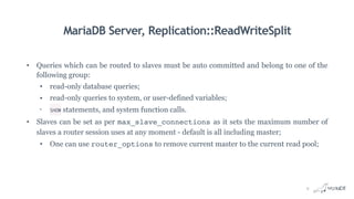 MariaDB Server, Replication::ReadWriteSplit
• Queries which can be routed to slaves must be auto committed and belong to one of the
following group:
• read-only database queries;
• read-only queries to system, or user-defined variables;
• SHOW statements, and system function calls.
• Slaves can be set as per max_slave_connections as it sets the maximum number of
slaves a router session uses at any moment - default is all including master;
• One can use router_options to remove current master to the current read pool;
9
 