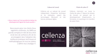 3
« Nous croyons qu’il est possible de réaliser du
développement logiciel de haute qualité »
Cabinet de Conseil
Cellenza est un cabinet de conseil
indépendant, d’expertise technique
et de réalisation, expert des
technologies Microsoft et des
bonnes pratiques Agiles.
Chaîne de valeur IT
Cellenza intervient sur toute la
chaîne de valeur IT depuis les phases
de Conseil, en passant par le
développement d’applications, la
formation, le coaching et le transfert
de savoir-faire.
Nous jouons pour nos clients (tous
segments confondus, du SMB aux
grands comptes) le rôle de bras droit
et de tiers de confiance afin de les
accompagner dans l’adoption des
meilleures pratiques techniques et
méthodologiques et nous les aidons
à définir leur stratégie IT.
 