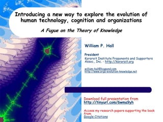 Introducing a new way to explore the evolution of
human technology, cognition and organizations
A Fugue on the Theory of Knowledge
William P. Hall
President
Kororoit Institute Proponents and Supporters
Assoc., Inc. - http://kororoit.org
william-hall@bigpond.com
http://www.orgs-evolution-knowledge.net
Download full presentation from
http://tinyurl.com/6wma9yh
Access my research papers supporting the book
from
Google Citations
 